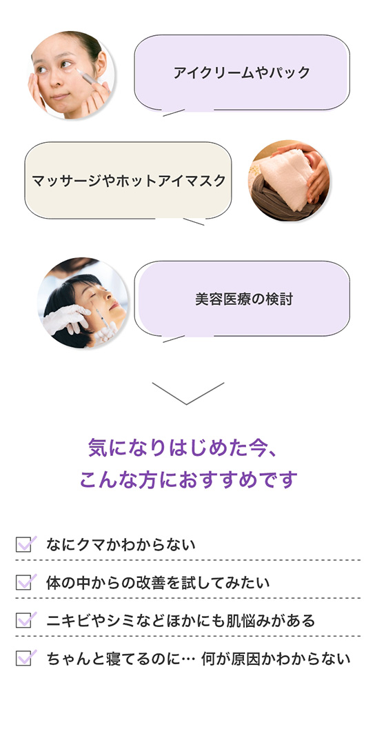 アイクリームやパック マッサージやホットアイマスク 美容医療の検討 気になりはじめた今、こんな方におすすめです ・なにクマかわからない・体の中からの改善を試してみたい・ニキビやシミなどほかにも肌悩みがある・ちゃんと寝てるのに… 何が原因かわからない