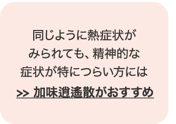 同じように熱症状がみられても、精神的な症状がつらい方には加味逍遙散がおすすめ。