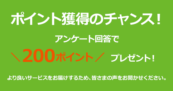 ポイント獲得のチャンス！アンケート回答で200ポイントプレゼント！より良いサービスをお届けするため、皆さまの声をお聞かせください。