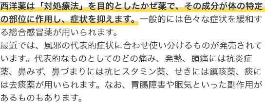 西洋薬は「対処療法」を目的としたかぜ薬で、その成分が体の特定の部位に作用し、症状を抑えます。一般的には色々な症状を緩和する総合感冒薬が用いられます。最近では、風邪の代表的症状に合わせ使い分けるものが発売されています。代表的なものとしてのどの痛み、発熱、頭痛には抗炎症薬、鼻みず、鼻づまりには抗ヒスタミン薬、せきには鎮咳薬、痰には去痰薬が用いられます。なお、胃腸障害や眠気といった副作用があるものもあります。