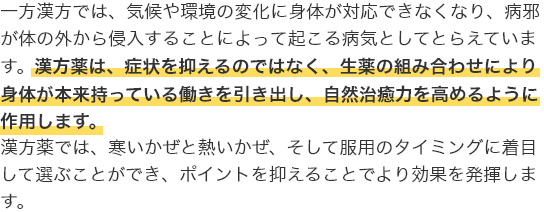 一方漢方では、気候や環境の変化に身体が対応できなくなり、病邪が体の外から侵入することによって起こる病気としてとらえています。漢方薬は、症状を抑えるのではなく、生薬の組み合わせにより身体が本来持っている働きを引き出し、自然治癒力を高めるように作用します。漢方薬では、寒いかぜと熱いかぜ、そして服用のタイミングに着目して選ぶことができ、ポイントを抑えることでより効果を発揮します。