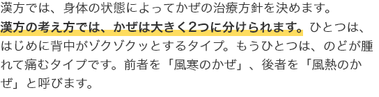 漢方では、身体の状態によってかぜの治療方針を決めます。漢方の考え方では、かぜは大きく２つに分けられます。ひとつは、はじめに背中がゾクゾクッとするタイプ。もうひとつは、のどが腫れて痛むタイプです。前者を「風寒のかぜ」、後者を「風熱のかぜ」と呼びます。