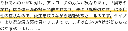 それぞれのかぜに対し、アプローチの方法が異なります。「風寒のかぜ」は身体を温め熱を発散させます。逆に「風熱のかぜ」は炎症性の症状なので、炎症を取りながら熱を発散させるのです。タイプにより選ぶ漢方薬は異なりますので、まずは自身の症状がどちらなのか確認しましょう。