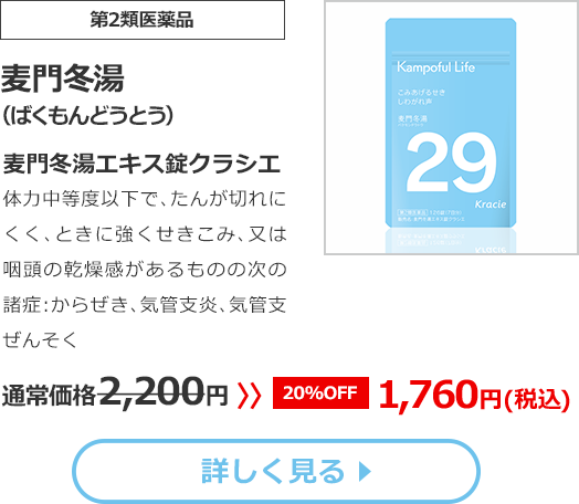 【第2類医薬品】麦門冬湯（ばくもんどうとう）麦門冬湯エキス錠クラシエ　体力中等度以下で､たんが切れにくく､ときに強くせきこみ､又は咽頭の乾燥感があるものの次の諸症:からぜき、気管支炎、気管支ぜんそく 通常価格2,200円 >> 20%OFF 1,760円(税込)
