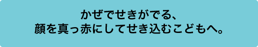 かぜでせきがでる、顔を真っ赤にしてせき込むこどもへ。