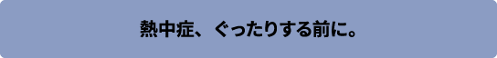 熱中症、ぐったりする前に。